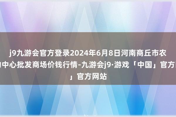 j9九游会官方登录2024年6月8日河南商丘市农产物中心批发商场价钱行情-九游会j9·游戏「中国」官方网站