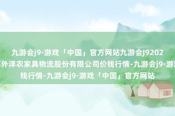 九游会j9·游戏「中国」官方网站九游会J92024年6月8日河南万邦外洋农家具物流股份有限公司价钱行情-九游会j9·游戏「中国」官方网站