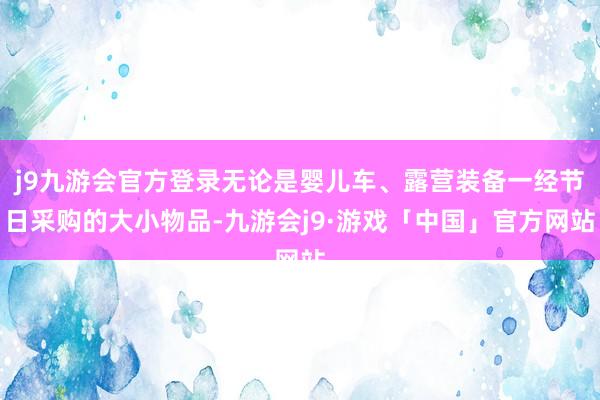 j9九游会官方登录无论是婴儿车、露营装备一经节日采购的大小物品-九游会j9·游戏「中国」官方网站