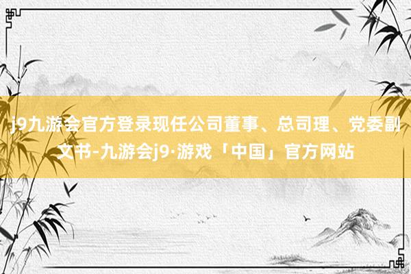 j9九游会官方登录现任公司董事、总司理、党委副文书-九游会j9·游戏「中国」官方网站