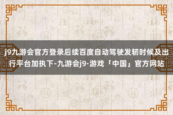 j9九游会官方登录后续百度自动驾驶发轫时候及出行平台加执下-九游会j9·游戏「中国」官方网站