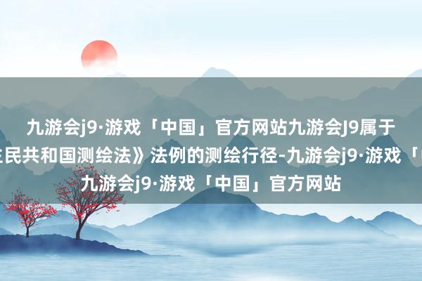 九游会j9·游戏「中国」官方网站九游会J9属于《中华东说念主民共和国测绘法》法例的测绘行径-九游会j9·游戏「中国」官方网站