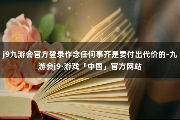 j9九游会官方登录作念任何事齐是要付出代价的-九游会j9·游戏「中国」官方网站