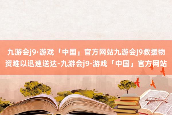 九游会j9·游戏「中国」官方网站九游会J9救援物资难以迅速送达-九游会j9·游戏「中国」官方网站