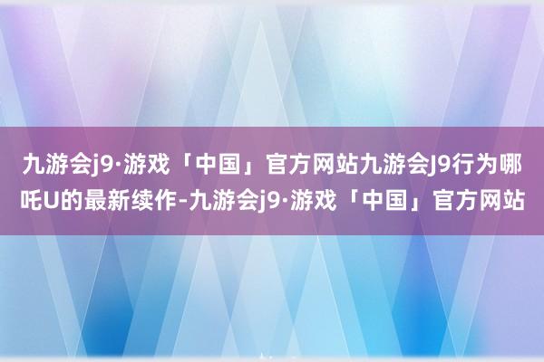 九游会j9·游戏「中国」官方网站九游会J9行为哪吒U的最新续作-九游会j9·游戏「中国」官方网站