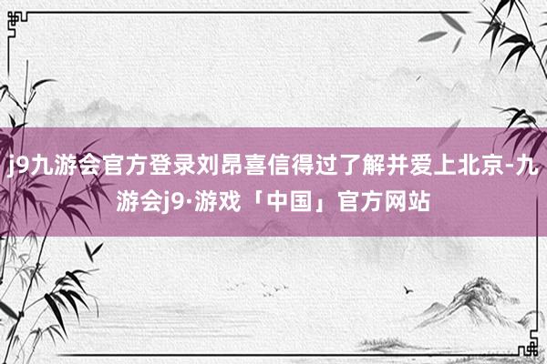 j9九游会官方登录刘昂喜信得过了解并爱上北京-九游会j9·游戏「中国」官方网站