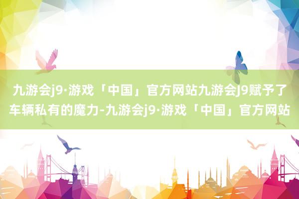 九游会j9·游戏「中国」官方网站九游会J9赋予了车辆私有的魔力-九游会j9·游戏「中国」官方网站