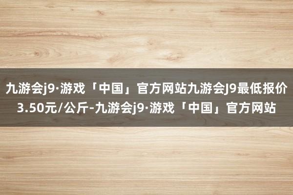 九游会j9·游戏「中国」官方网站九游会J9最低报价3.50元/公斤-九游会j9·游戏「中国」官方网站