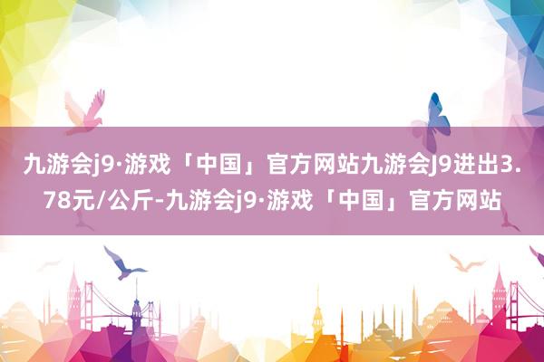 九游会j9·游戏「中国」官方网站九游会J9进出3.78元/公斤-九游会j9·游戏「中国」官方网站