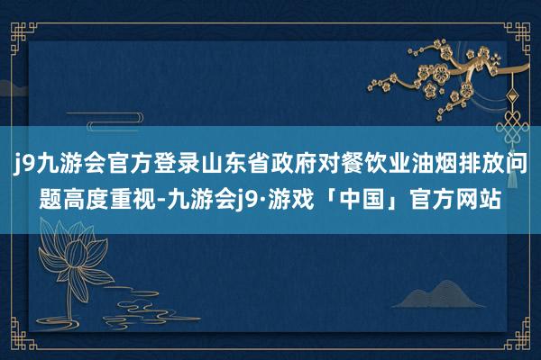 j9九游会官方登录山东省政府对餐饮业油烟排放问题高度重视-九游会j9·游戏「中国」官方网站