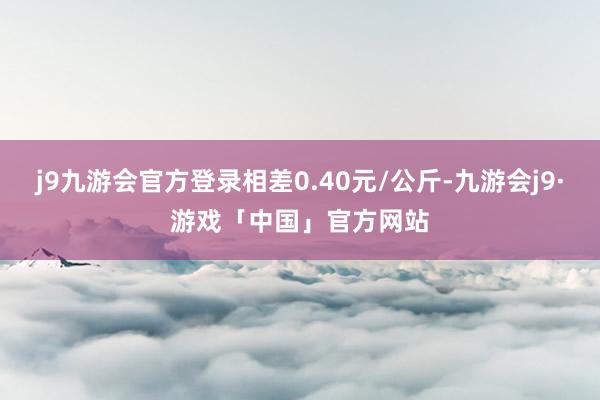 j9九游会官方登录相差0.40元/公斤-九游会j9·游戏「中国」官方网站