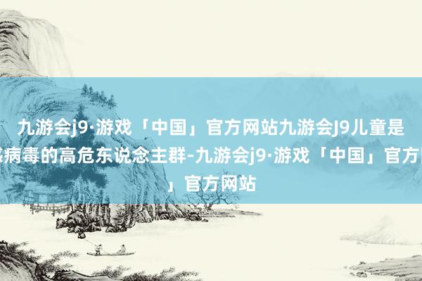 九游会j9·游戏「中国」官方网站九游会J9儿童是流感病毒的高危东说念主群-九游会j9·游戏「中国」官方网站