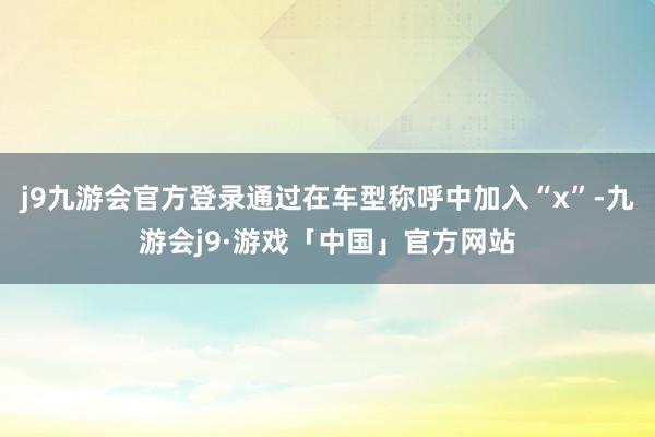 j9九游会官方登录通过在车型称呼中加入“x”-九游会j9·游戏「中国」官方网站