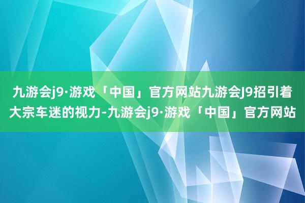 九游会j9·游戏「中国」官方网站九游会J9招引着大宗车迷的视力-九游会j9·游戏「中国」官方网站