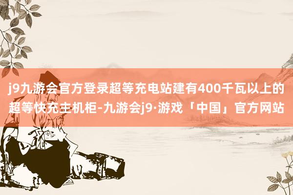 j9九游会官方登录超等充电站建有400千瓦以上的超等快充主机柜-九游会j9·游戏「中国」官方网站