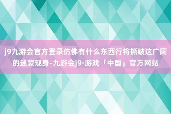 j9九游会官方登录仿佛有什么东西行将撕破这广阔的迷蒙现身-九游会j9·游戏「中国」官方网站