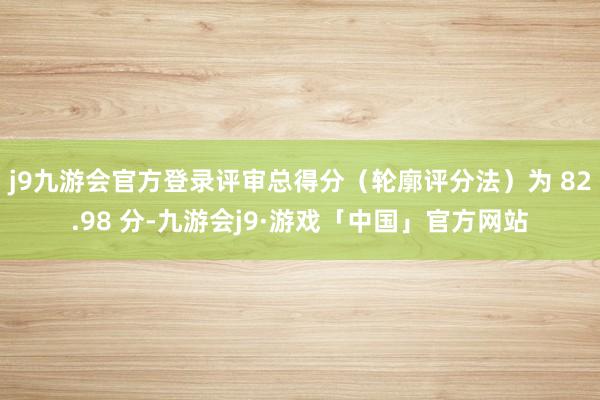 j9九游会官方登录评审总得分（轮廓评分法）为 82.98 分-九游会j9·游戏「中国」官方网站