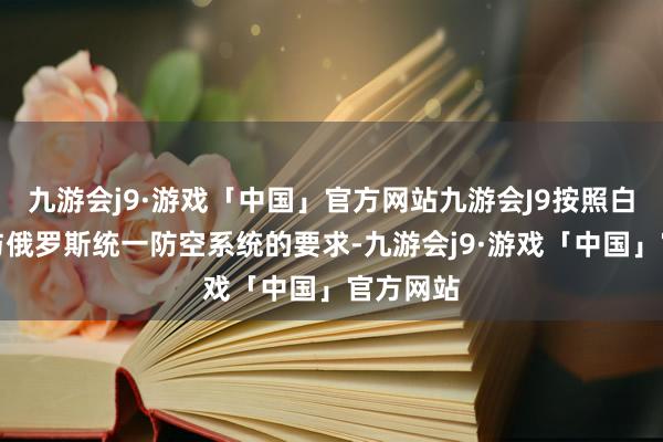 九游会j9·游戏「中国」官方网站九游会J9按照白俄罗斯与俄罗斯统一防空系统的要求-九游会j9·游戏「中国」官方网站