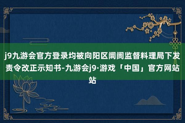 j9九游会官方登录均被向阳区阛阓监督料理局下发责令改正示知书-九游会j9·游戏「中国」官方网站