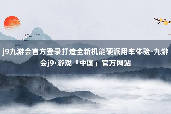 j9九游会官方登录打造全新机能硬派用车体验-九游会j9·游戏「中国」官方网站