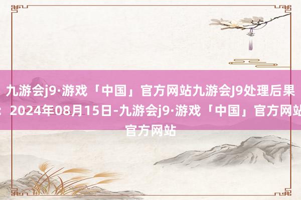 九游会j9·游戏「中国」官方网站九游会J9处理后果：2024年08月15日-九游会j9·游戏「中国」官方网站