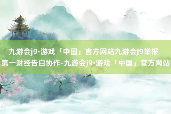 九游会j9·游戏「中国」官方网站九游会J9举报  第一财经告白协作-九游会j9·游戏「中国」官方网站