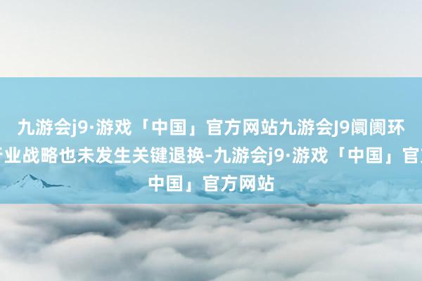 九游会j9·游戏「中国」官方网站九游会J9阛阓环境、行业战略也未发生关键退换-九游会j9·游戏「中国」官方网站