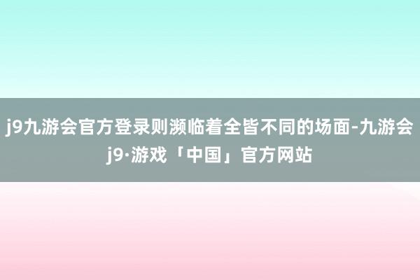 j9九游会官方登录则濒临着全皆不同的场面-九游会j9·游戏「中国」官方网站