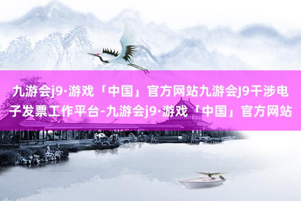 九游会j9·游戏「中国」官方网站九游会J9干涉电子发票工作平台-九游会j9·游戏「中国」官方网站