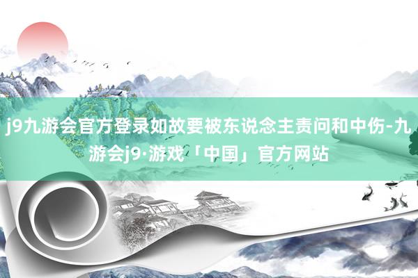 j9九游会官方登录如故要被东说念主责问和中伤-九游会j9·游戏「中国」官方网站