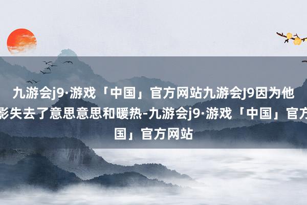 九游会j9·游戏「中国」官方网站九游会J9因为他对电影失去了意思意思和暖热-九游会j9·游戏「中国」官方网站