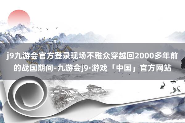 j9九游会官方登录现场不雅众穿越回2000多年前的战国期间-九游会j9·游戏「中国」官方网站