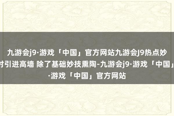 九游会j9·游戏「中国」官方网站九游会J9热点妙技熏陶实时引进高墙 除了基础妙技熏陶-九游会j9·游戏「中国」官方网站