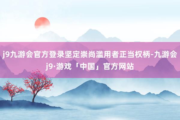 j9九游会官方登录坚定崇尚滥用者正当权柄-九游会j9·游戏「中国」官方网站