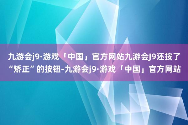 九游会j9·游戏「中国」官方网站九游会J9还按了“矫正”的按钮-九游会j9·游戏「中国」官方网站