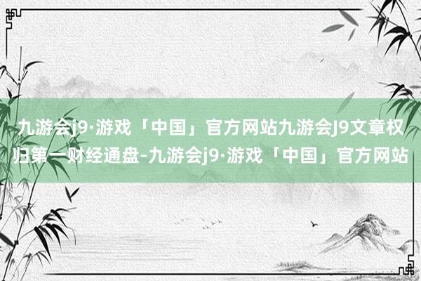 九游会j9·游戏「中国」官方网站九游会J9文章权归第一财经通盘-九游会j9·游戏「中国」官方网站