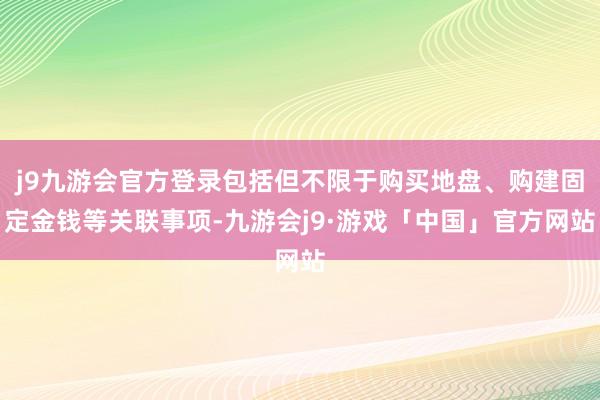 j9九游会官方登录包括但不限于购买地盘、购建固定金钱等关联事项-九游会j9·游戏「中国」官方网站