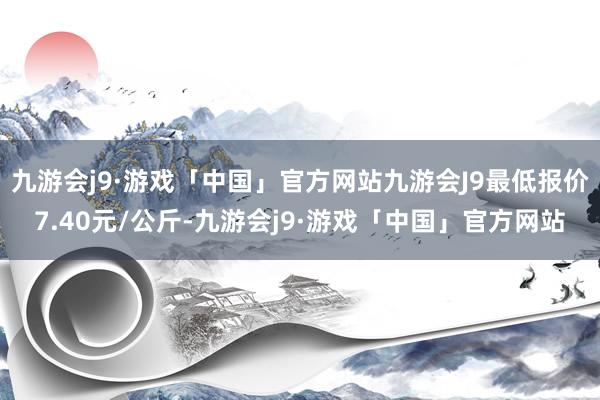 九游会j9·游戏「中国」官方网站九游会J9最低报价7.40元/公斤-九游会j9·游戏「中国」官方网站