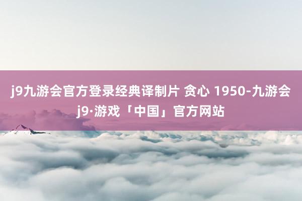 j9九游会官方登录经典译制片 贪心 1950-九游会j9·游戏「中国」官方网站