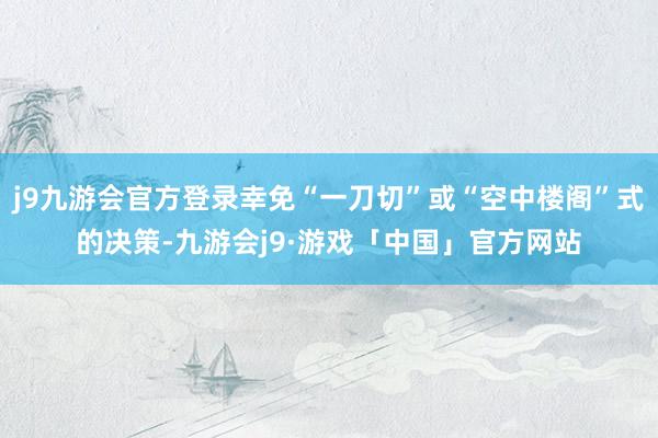 j9九游会官方登录幸免“一刀切”或“空中楼阁”式的决策-九游会j9·游戏「中国」官方网站