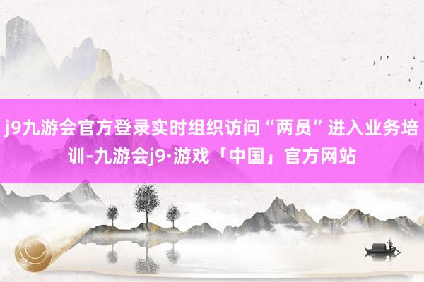 j9九游会官方登录实时组织访问“两员”进入业务培训-九游会j9·游戏「中国」官方网站