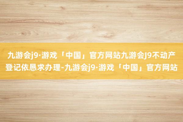 九游会j9·游戏「中国」官方网站九游会J9不动产登记依恳求办理-九游会j9·游戏「中国」官方网站