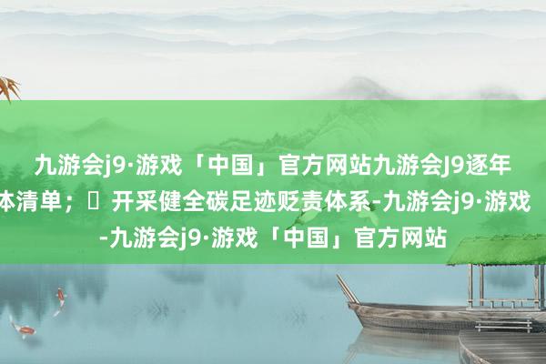 九游会j9·游戏「中国」官方网站九游会J9逐年编制国度温室气体清单；	开采健全碳足迹贬责体系-九游会j9·游戏「中国」官方网站