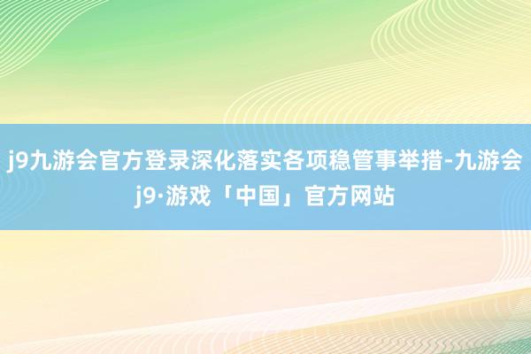 j9九游会官方登录深化落实各项稳管事举措-九游会j9·游戏「中国」官方网站