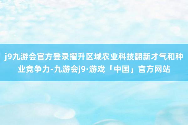 j9九游会官方登录擢升区域农业科技翻新才气和种业竞争力-九游会j9·游戏「中国」官方网站