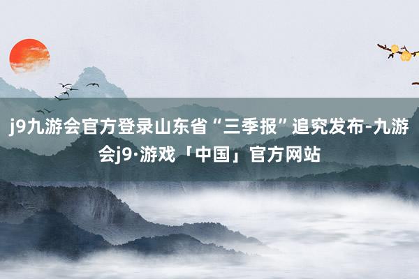 j9九游会官方登录山东省“三季报”追究发布-九游会j9·游戏「中国」官方网站