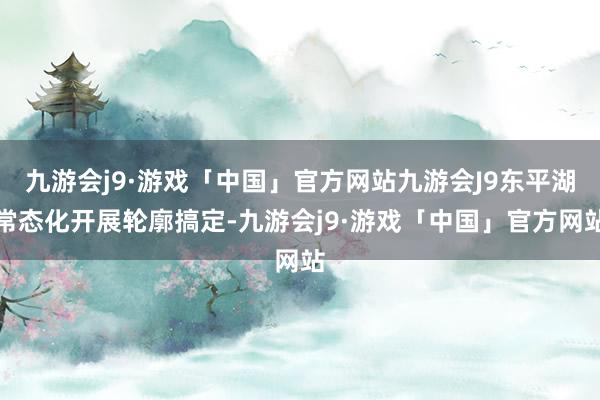 九游会j9·游戏「中国」官方网站九游会J9东平湖常态化开展轮廓搞定-九游会j9·游戏「中国」官方网站