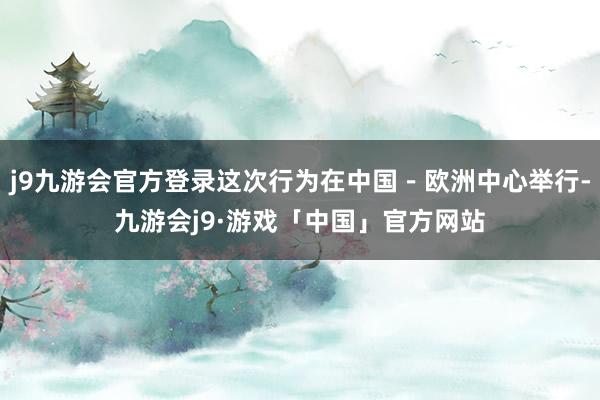 j9九游会官方登录这次行为在中国－欧洲中心举行-九游会j9·游戏「中国」官方网站