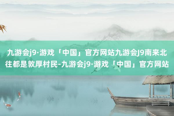 九游会j9·游戏「中国」官方网站九游会J9南来北往都是敦厚村民-九游会j9·游戏「中国」官方网站