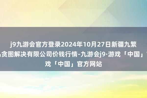 j9九游会官方登录2024年10月27日新疆九繁荣和果品贪图解决有限公司价钱行情-九游会j9·游戏「中国」官方网站